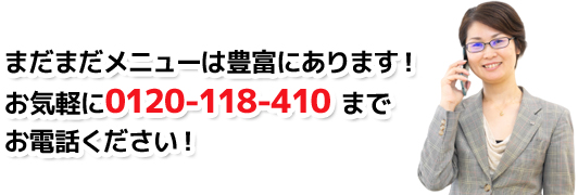 まだまだメニューは豊富にあります！お気軽に0120-118-410 までお電話ください！