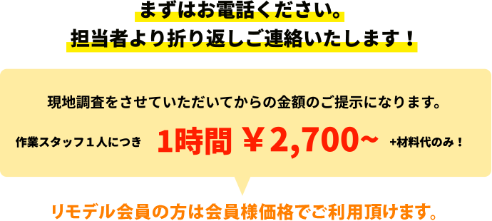 まずはお電話ください。 担当者より折り返しご連絡いたします!現地調査をさせていただいてからの金額のご提示になります。作業スタッフ1人につき1時間 ¥2,700~ +材料代のみ!リモデル会員の方は会員様価格でご利用頂けます。